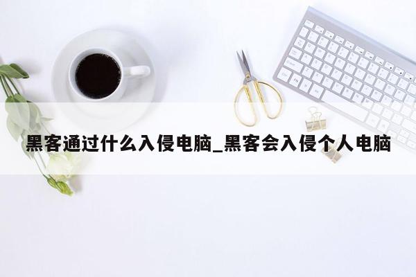 黑客通过什么入侵电脑_黑客会入侵个人电脑