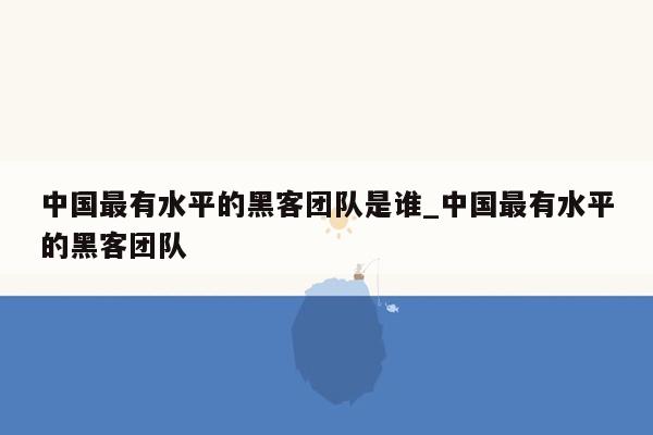 中国最有水平的黑客团队是谁_中国最有水平的黑客团队