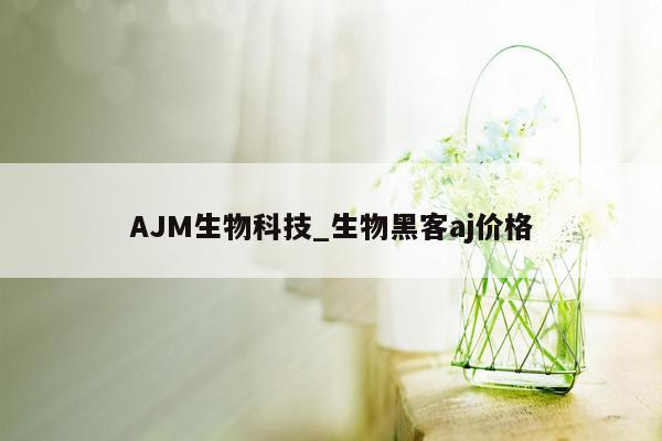 AJM生物科技_生物黑客aj价格