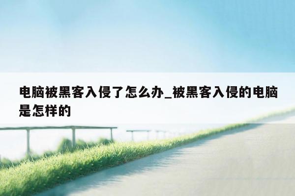 电脑被黑客入侵了怎么办_被黑客入侵的电脑是怎样的