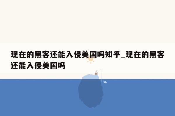 现在的黑客还能入侵美国吗知乎_现在的黑客还能入侵美国吗