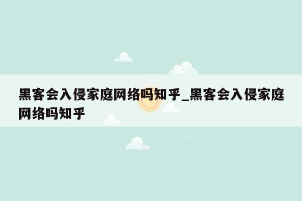 黑客会入侵家庭网络吗知乎_黑客会入侵家庭网络吗知乎