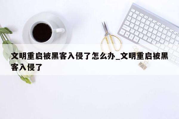 文明重启被黑客入侵了怎么办_文明重启被黑客入侵了