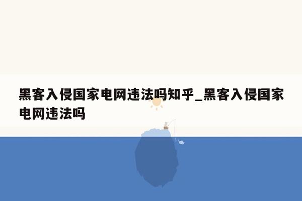 黑客入侵国家电网违法吗知乎_黑客入侵国家电网违法吗