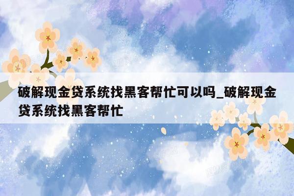 破解现金贷系统找黑客帮忙可以吗_破解现金贷系统找黑客帮忙