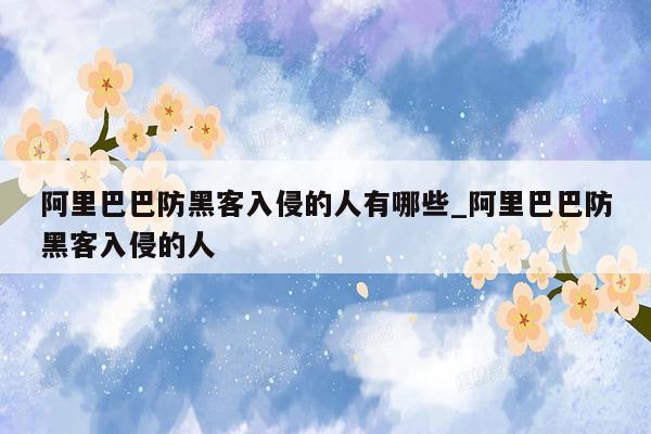 阿里巴巴防黑客入侵的人有哪些_阿里巴巴防黑客入侵的人