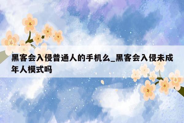 黑客会入侵普通人的手机么_黑客会入侵未成年人模式吗