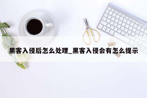 黑客入侵后怎么处理_黑客入侵会有怎么提示