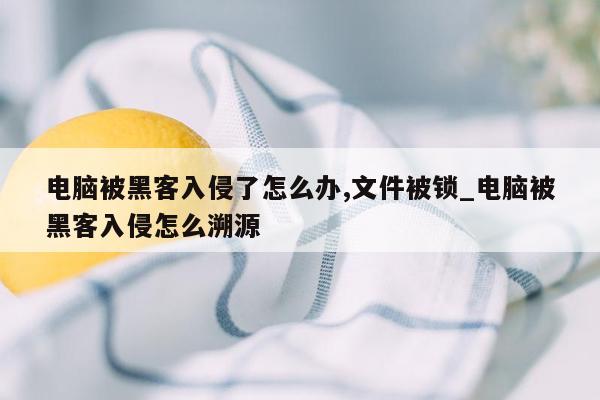 电脑被黑客入侵了怎么办,文件被锁_电脑被黑客入侵怎么溯源