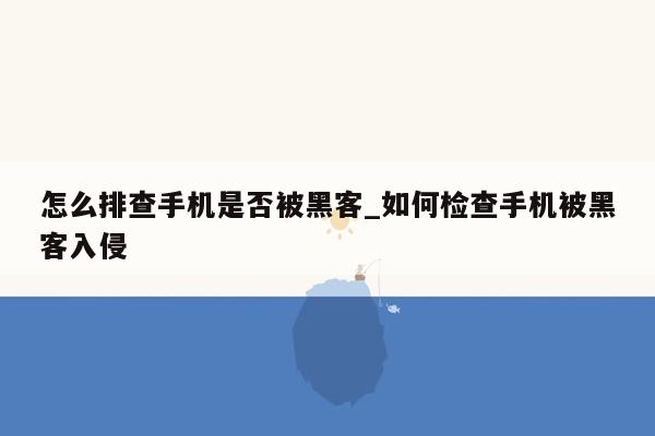 怎么排查手机是否被黑客_如何检查手机被黑客入侵