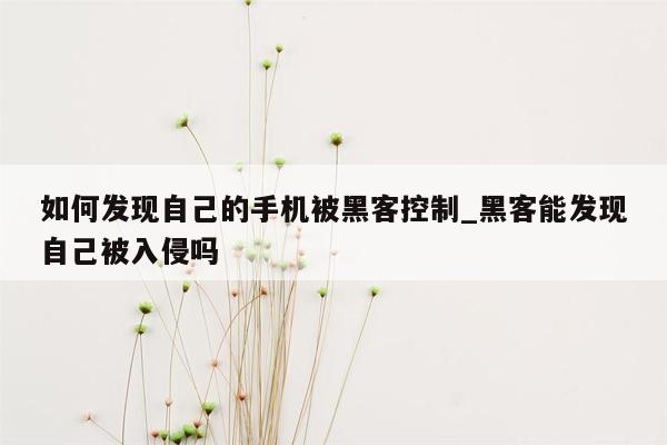 如何发现自己的手机被黑客控制_黑客能发现自己被入侵吗