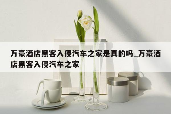 万豪酒店黑客入侵汽车之家是真的吗_万豪酒店黑客入侵汽车之家