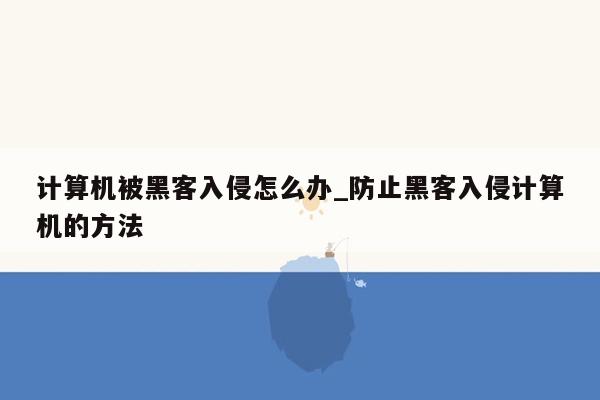 计算机被黑客入侵怎么办_防止黑客入侵计算机的方法