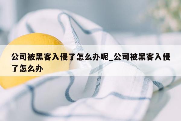 公司被黑客入侵了怎么办呢_公司被黑客入侵了怎么办