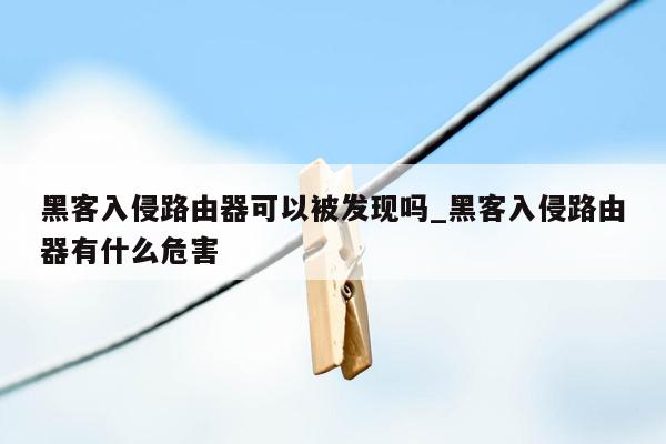 黑客入侵路由器可以被发现吗_黑客入侵路由器有什么危害