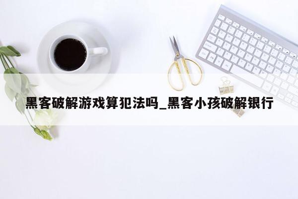 黑客破解游戏算犯法吗_黑客小孩破解银行