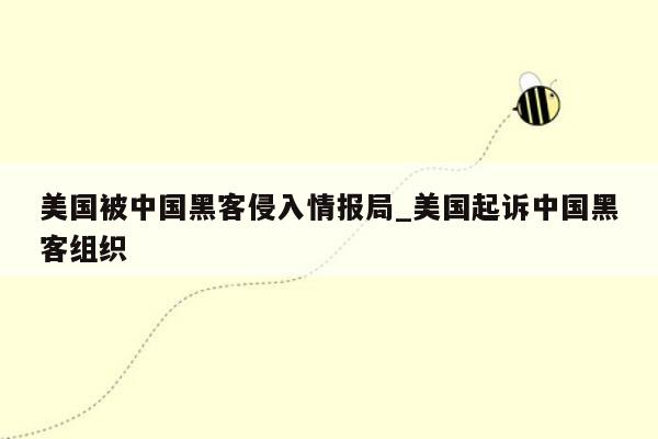 美国被中国黑客侵入情报局_美国起诉中国黑客组织