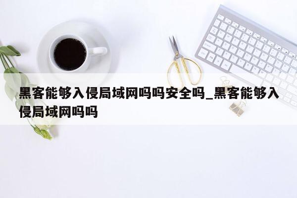 黑客能够入侵局域网吗吗安全吗_黑客能够入侵局域网吗吗