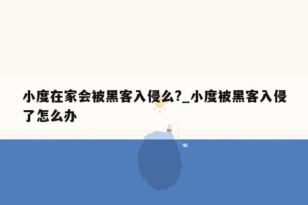 小度在家会被黑客入侵么?_小度被黑客入侵了怎么办