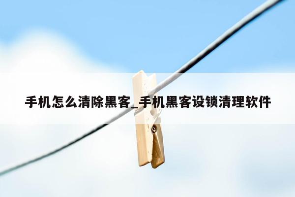 手机怎么清除黑客_手机黑客设锁清理软件