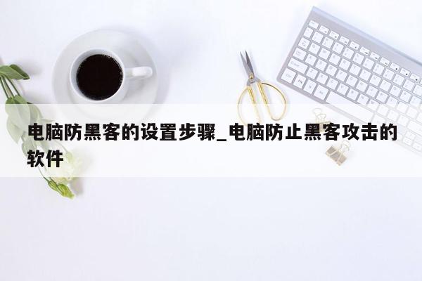 电脑防黑客的设置步骤_电脑防止黑客攻击的软件