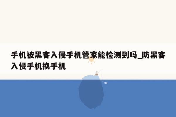 手机被黑客入侵手机管家能检测到吗_防黑客入侵手机换手机