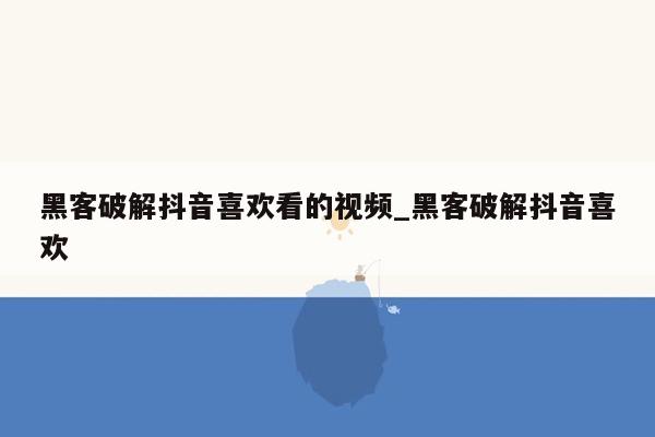 黑客破解抖音喜欢看的视频_黑客破解抖音喜欢