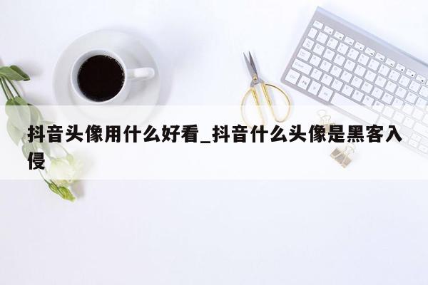 抖音头像用什么好看_抖音什么头像是黑客入侵