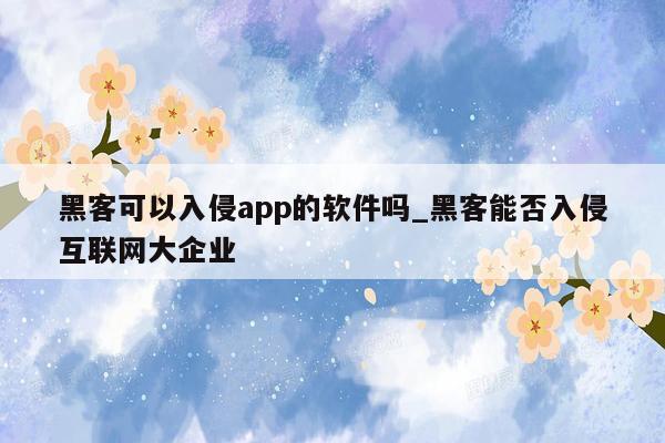 黑客可以入侵app的软件吗_黑客能否入侵互联网大企业