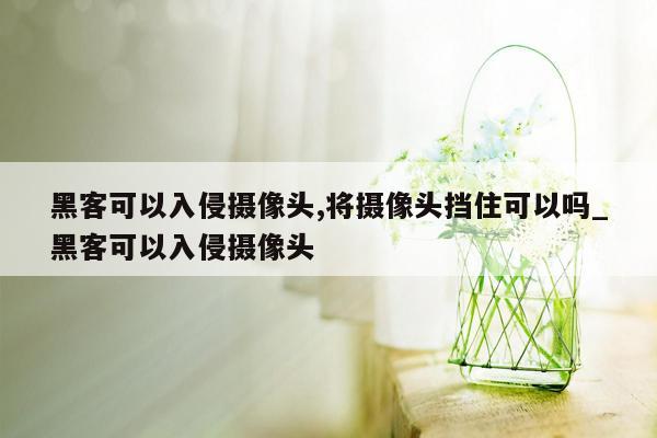 黑客可以入侵摄像头,将摄像头挡住可以吗_黑客可以入侵摄像头