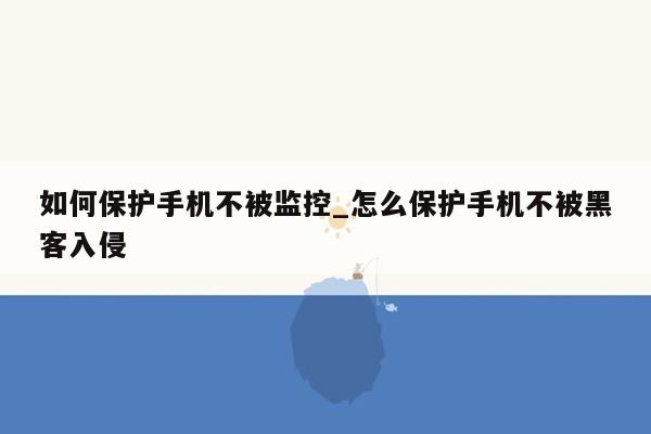 如何保护手机不被监控_怎么保护手机不被黑客入侵