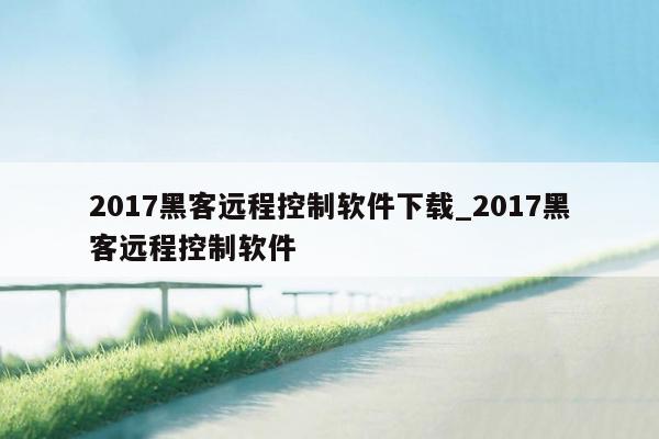 2017黑客远程控制软件下载_2017黑客远程控制软件