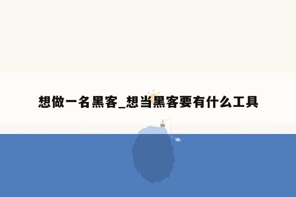 想做一名黑客_想当黑客要有什么工具