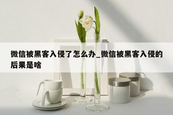 微信被黑客入侵了怎么办_微信被黑客入侵的后果是啥