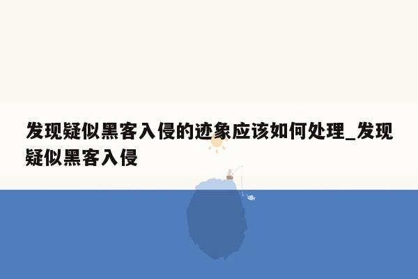 发现疑似黑客入侵的迹象应该如何处理_发现疑似黑客入侵