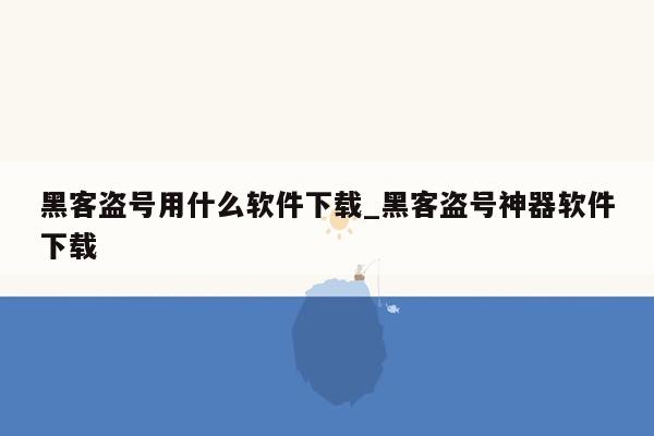 黑客盗号用什么软件下载_黑客盗号神器软件下载