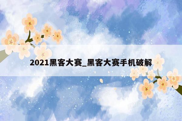 2021黑客大赛_黑客大赛手机破解