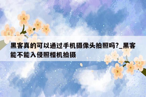 黑客真的可以通过手机摄像头拍照吗?_黑客能不能入侵照相机拍摄