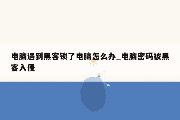 电脑遇到黑客锁了电脑怎么办_电脑密码被黑客入侵