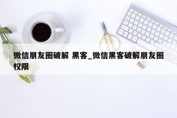 微信朋友圈破解 黑客_微信黑客破解朋友圈权限