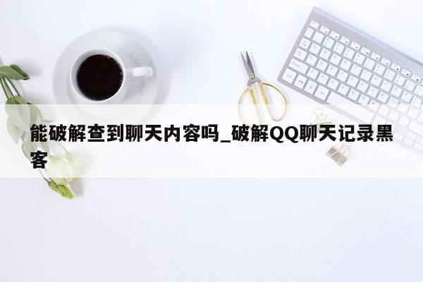 能破解查到聊天内容吗_破解QQ聊天记录黑客