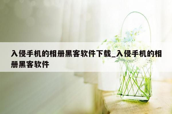 入侵手机的相册黑客软件下载_入侵手机的相册黑客软件