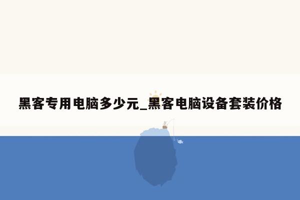 黑客专用电脑多少元_黑客电脑设备套装价格