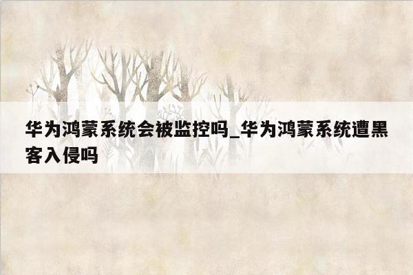 华为鸿蒙系统会被监控吗_华为鸿蒙系统遭黑客入侵吗