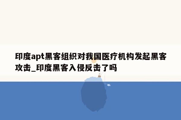 印度apt黑客组织对我国医疗机构发起黑客攻击_印度黑客入侵反击了吗